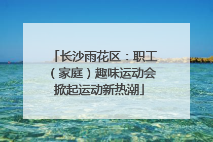 长沙雨花区：职工（家庭）趣味运动会掀起运动新热潮
