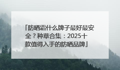 防晒霜什么牌子最好最安全？种草合集：2025十款值得入手的防晒品牌