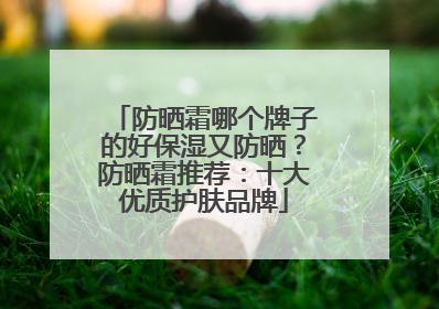 防晒霜哪个牌子的好保湿又防晒？防晒霜推荐：十大优质护肤品牌