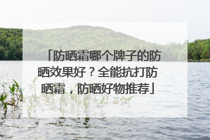 防晒霜哪个牌子的防晒效果好？全能抗打防晒霜，防晒好物推荐