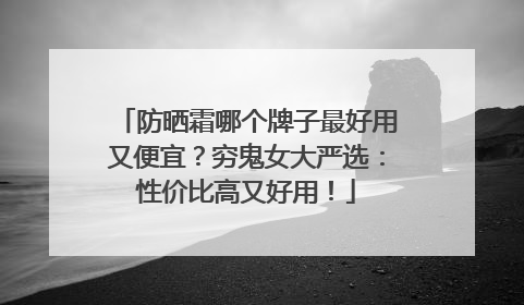 防晒霜哪个牌子最好用又便宜？穷鬼女大严选：性价比高又好用！
