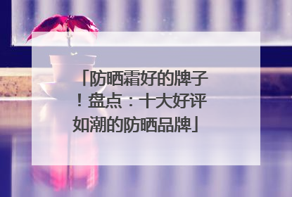 防晒霜好的牌子！盘点：十大好评如潮的防晒品牌