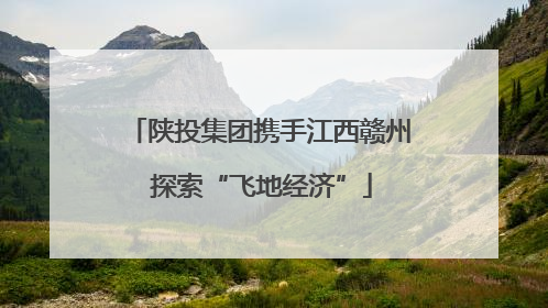 陕投集团携手江西赣州 探索“飞地经济”