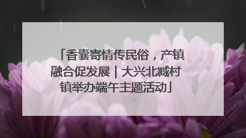 香囊寄情传民俗，产镇融合促发展｜大兴北臧村镇举办端午主题活动