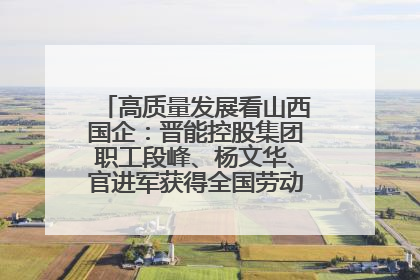 高质量发展看山西国企：晋能控股集团职工段峰、杨文华、官进军获得全国劳动模范荣誉称号