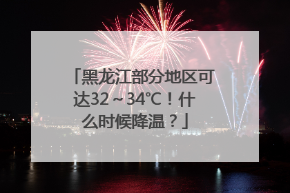 黑龙江部分地区可达32～34℃！什么时候降温？