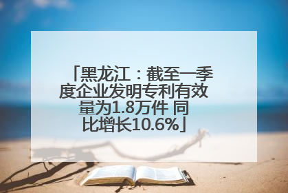 黑龙江：截至一季度企业发明专利有效量为1.8万件 同比增长10.6%
