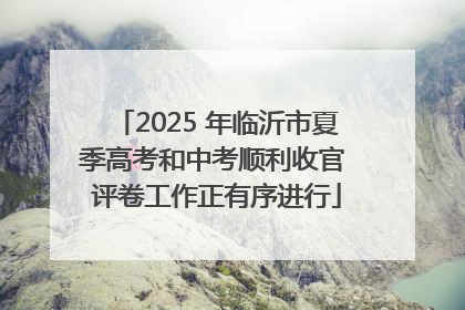 2025 年临沂市夏季高考和中考顺利收官 评卷工作正有序进行