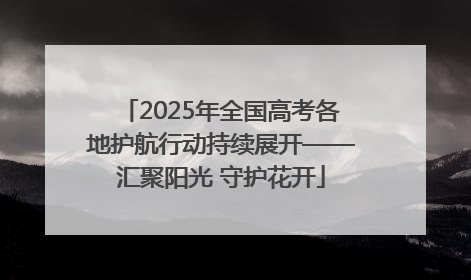 2025年全国高考各地护航行动持续展开——汇聚阳光 守护花开