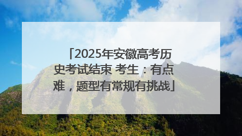 2025年安徽高考历史考试结束 考生：有点难，题型有常规有挑战