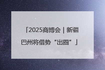 2025商博会｜新疆巴州将借势“出圈”