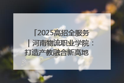 2025高招全服务｜河南物流职业学院：打造产教融合新高地 推动高质量快速发展