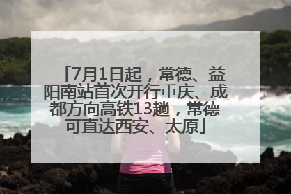 7月1日起，常德、益阳南站首次开行重庆、成都方向高铁13趟，常德可直达西安、太原
