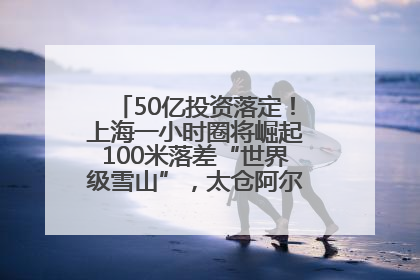 50亿投资落定！上海一小时圈将崛起100米落差“世界级雪山”，太仓阿尔卑斯二期重磅开工