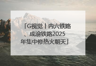 G视觉丨内六铁路、成渝铁路2025年集中修热火朝天
