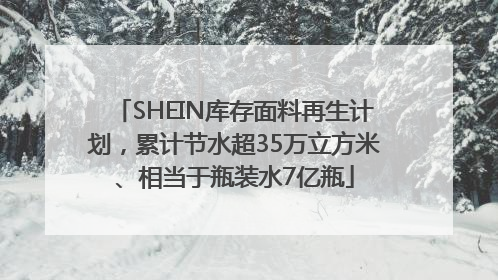 SHEIN库存面料再生计划，累计节水超35万立方米、相当于瓶装水7亿瓶